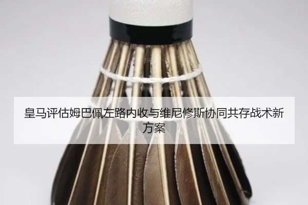 皇马评估姆巴佩左路内收与维尼修斯协同共存战术新方案