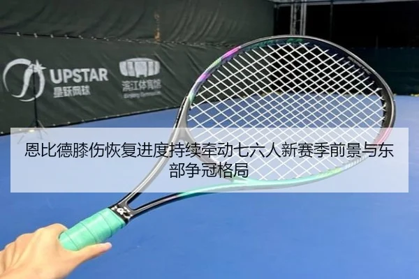 恩比德膝伤恢复进度持续牵动七六人新赛季前景与东部争冠格局