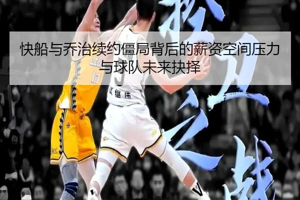快船与乔治续约僵局背后的薪资空间压力与球队未来抉择