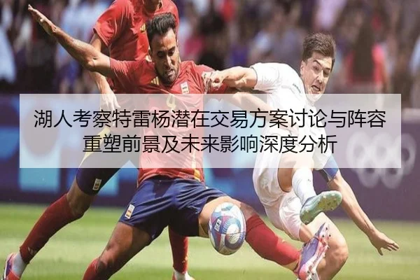 湖人考察特雷杨潜在交易方案讨论与阵容重塑前景及未来影响深度分析