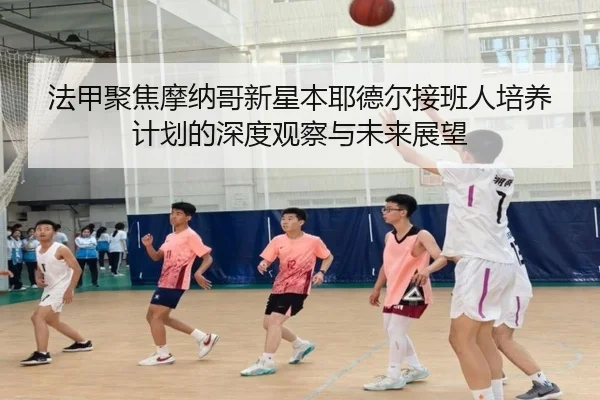 法甲聚焦摩纳哥新星本耶德尔接班人培养计划的深度观察与未来展望