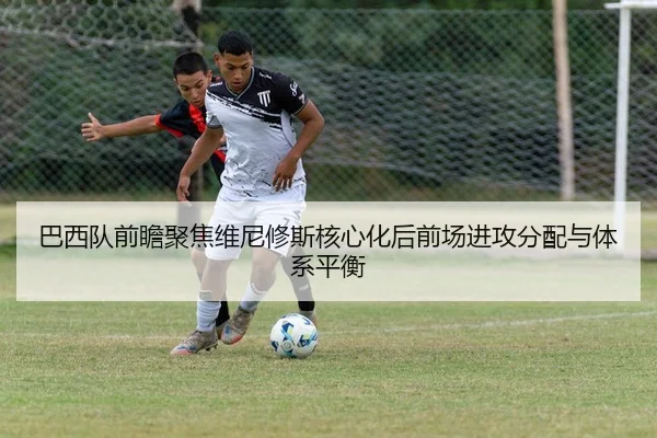 巴西队前瞻聚焦维尼修斯核心化后前场进攻分配与体系平衡