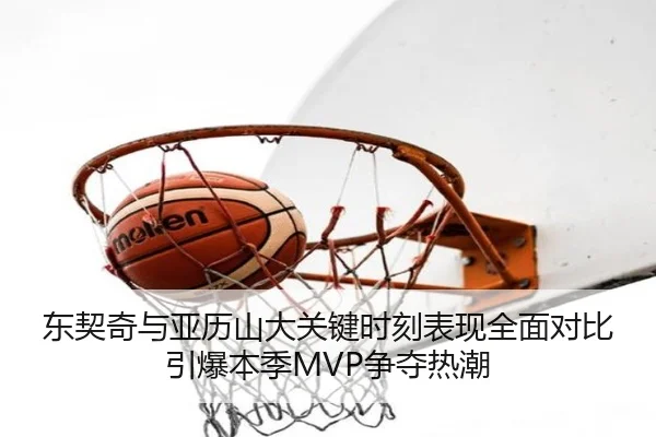 东契奇与亚历山大关键时刻表现全面对比引爆本季MVP争夺热潮