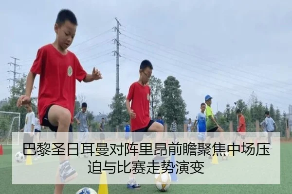 巴黎圣日耳曼对阵里昂前瞻聚焦中场压迫与比赛走势演变