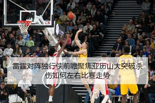 雷霆对阵独行侠前瞻聚焦亚历山大突破杀伤如何左右比赛走势